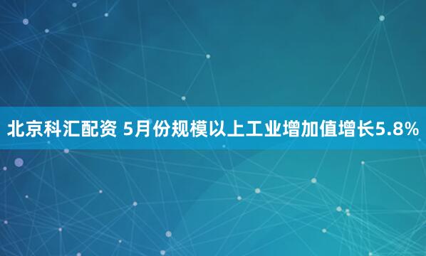 北京科汇配资 5月份规模以上工业增加值增长5.8%