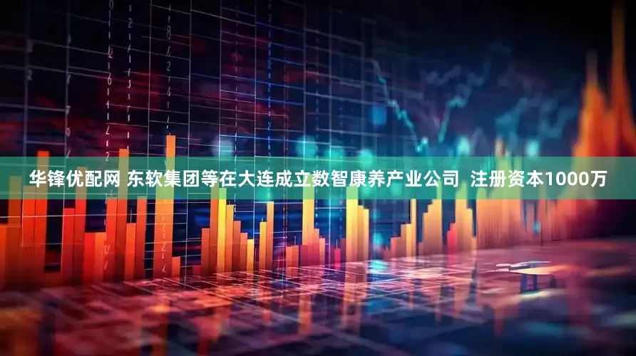 华锋优配网 东软集团等在大连成立数智康养产业公司  注册资本1000万
