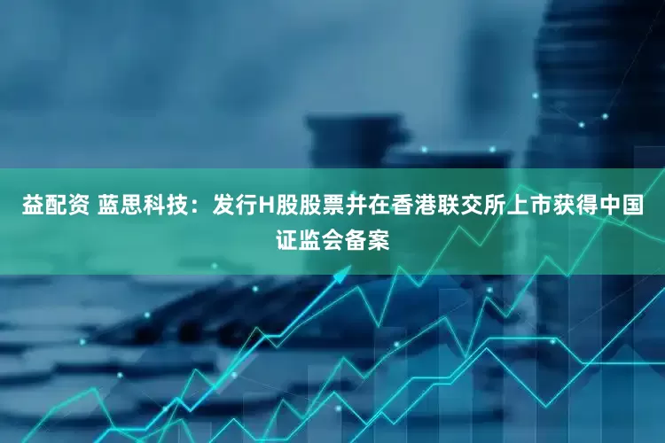 益配资 蓝思科技：发行H股股票并在香港联交所上市获得中国证监会备案