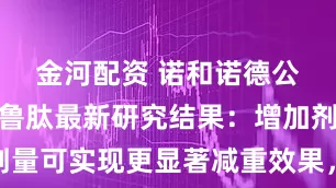 金河配资 诺和诺德公布司美格鲁肽最新研究结果：增加剂量可实现更显著减重效果，安全性一致