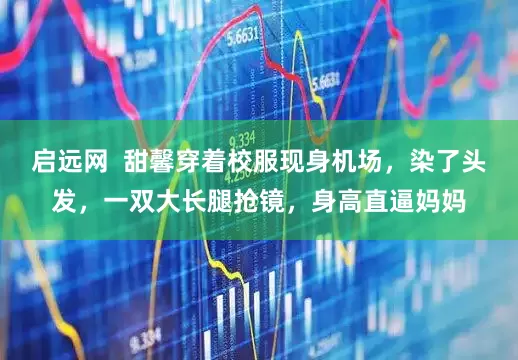 启远网  甜馨穿着校服现身机场，染了头发，一双大长腿抢镜，身高直逼妈妈