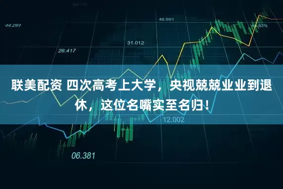 联美配资 四次高考上大学，央视兢兢业业到退休，这位名嘴实至名归！