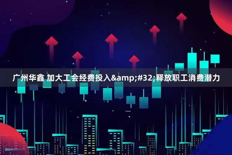 广州华鑫 加大工会经费投入&#32;释放职工消费潜力
