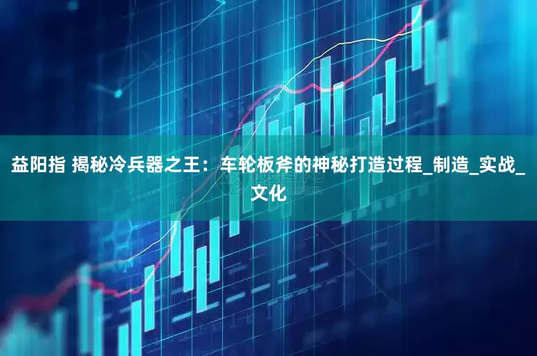 益阳指 揭秘冷兵器之王：车轮板斧的神秘打造过程_制造_实战_文化