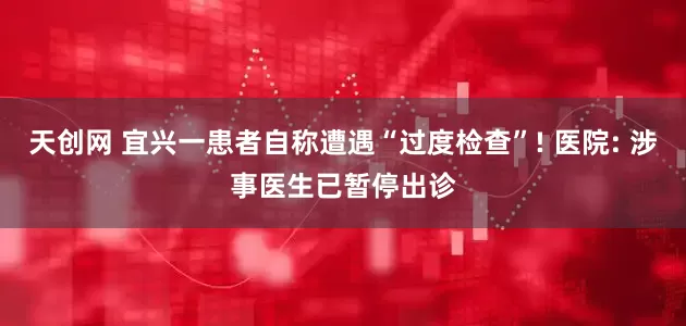 天创网 宜兴一患者自称遭遇“过度检查”! 医院: 涉事医生已暂停出诊