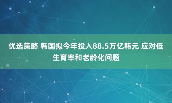 优选策略 韩国拟今年投入88.5万亿韩元 应对低生育率和老龄化问题