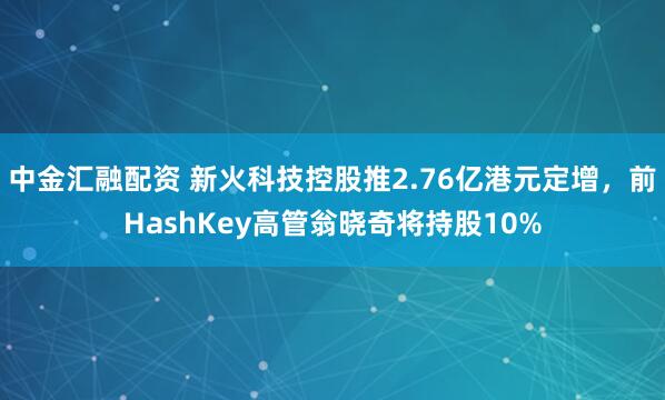 中金汇融配资 新火科技控股推2.76亿港元定增，前HashKey高管翁晓奇将持股10%
