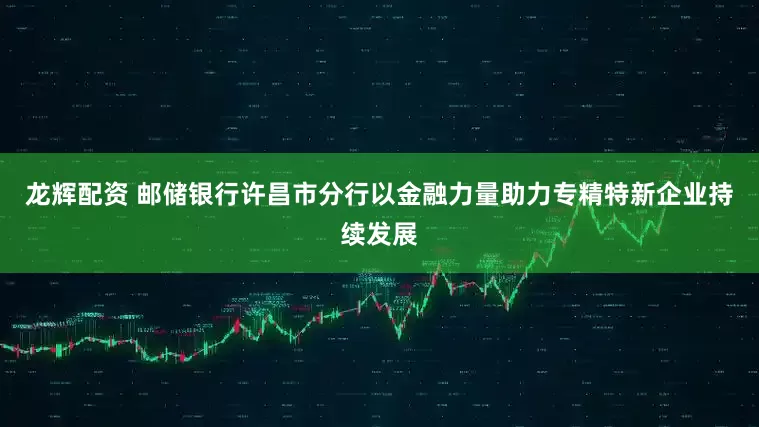龙辉配资 邮储银行许昌市分行以金融力量助力专精特新企业持续发展