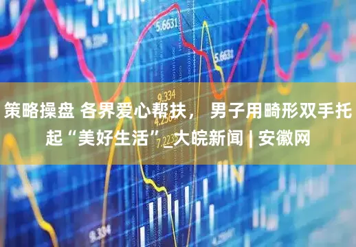 策略操盘 各界爱心帮扶， 男子用畸形双手托起“美好生活”_大皖新闻 | 安徽网