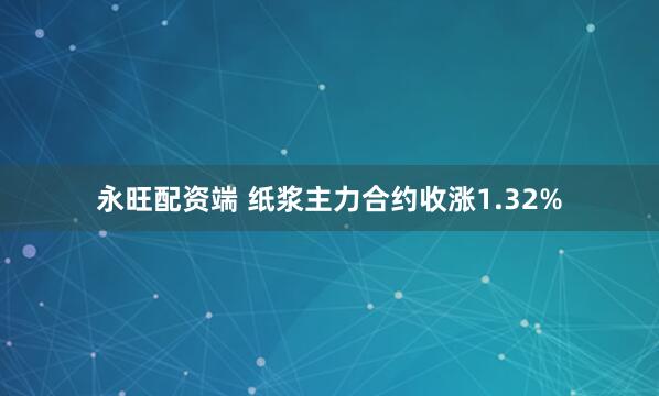 永旺配资端 纸浆主力合约收涨1.32%