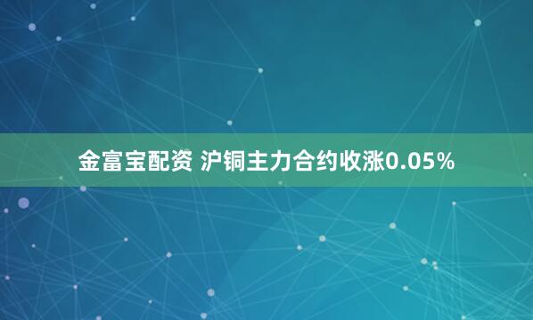 金富宝配资 沪铜主力合约收涨0.05%