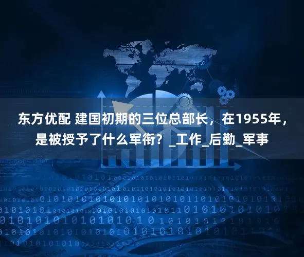 东方优配 建国初期的三位总部长，在1955年，是被授予了什么军衔？_工作_后勤_军事
