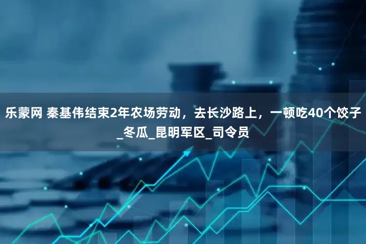 乐蒙网 秦基伟结束2年农场劳动，去长沙路上，一顿吃40个饺子_冬瓜_昆明军区_司令员