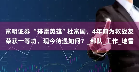 富明证券 “排雷英雄”杜富国，4年前为救战友荣获一等功，现今待遇如何？_部队_工作_地雷