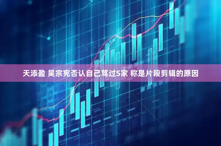天添盈 吴宗宪否认自己骂过S家 称是片段剪辑的原因