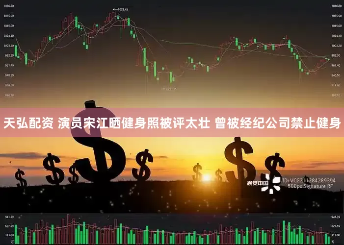天弘配资 演员宋江晒健身照被评太壮 曾被经纪公司禁止健身