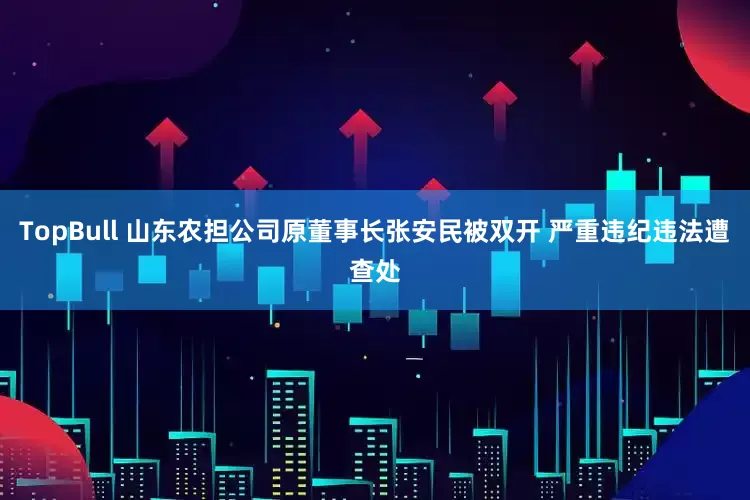 TopBull 山东农担公司原董事长张安民被双开 严重违纪违法遭查处