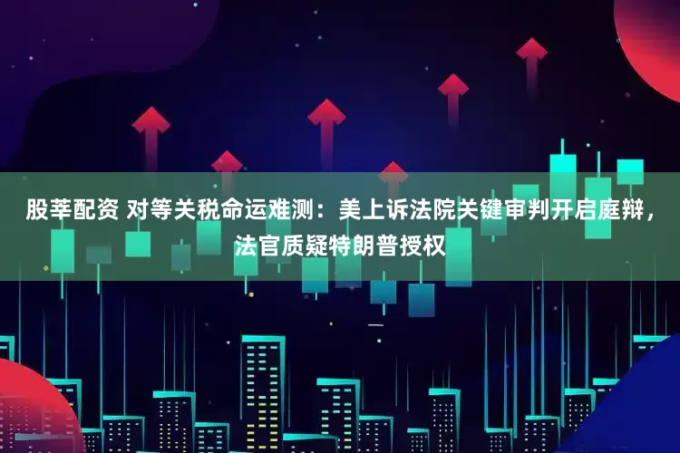 股莘配资 对等关税命运难测：美上诉法院关键审判开启庭辩，法官质疑特朗普授权