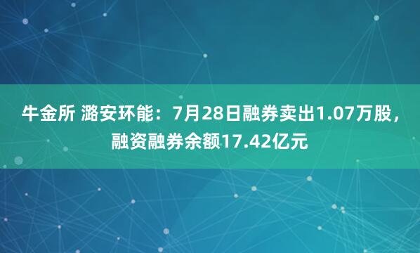 牛金所 潞安环能：7月28日融券卖出1.07万股，融资融券余额17.42亿元