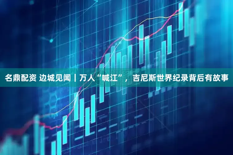 名鼎配资 边城见闻｜万人“喊江”，吉尼斯世界纪录背后有故事