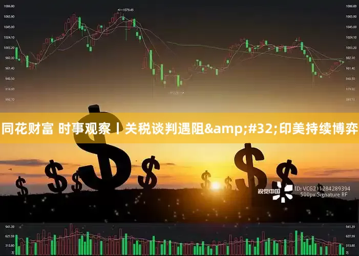 同花财富 时事观察丨关税谈判遇阻&#32;印美持续博弈