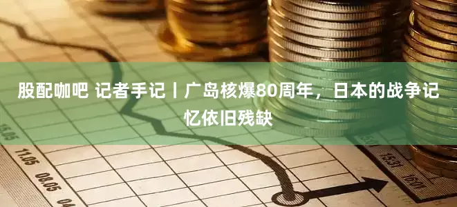 股配咖吧 记者手记丨广岛核爆80周年，日本的战争记忆依旧残缺