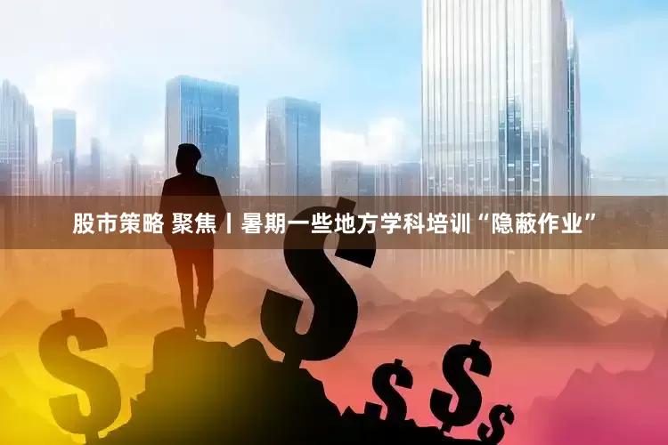 股市策略 聚焦丨暑期一些地方学科培训“隐蔽作业”