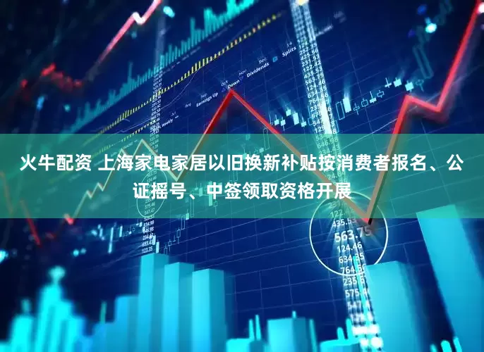 火牛配资 上海家电家居以旧换新补贴按消费者报名、公证摇号、中签领取资格开展