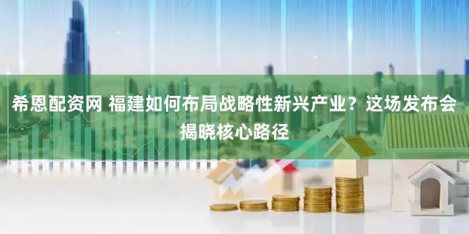 希恩配资网 福建如何布局战略性新兴产业？这场发布会揭晓核心路径
