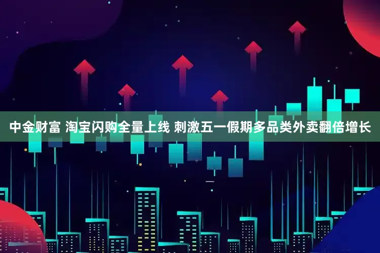 中金财富 淘宝闪购全量上线 刺激五一假期多品类外卖翻倍增长