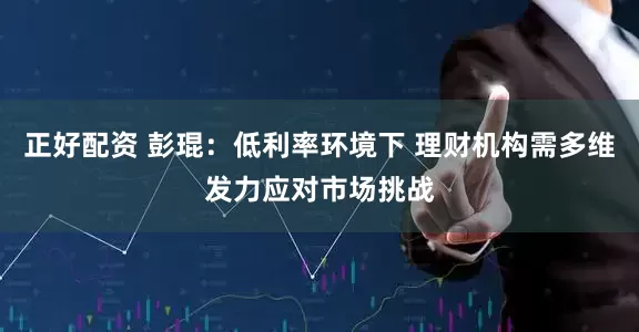 正好配资 彭琨：低利率环境下 理财机构需多维发力应对市场挑战