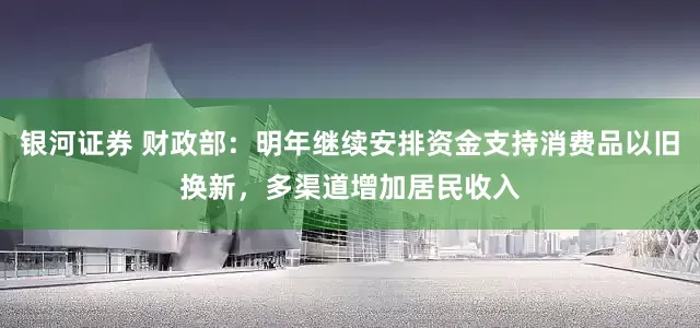 银河证券 财政部：明年继续安排资金支持消费品以旧换新，多渠道增加居民收入