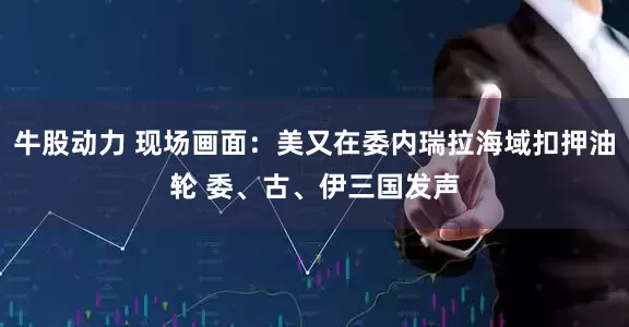 牛股动力 现场画面：美又在委内瑞拉海域扣押油轮 委、古、伊三国发声