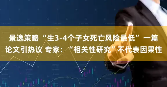 景逸策略 “生3-4个子女死亡风险最低” 一篇论文引热议 专家：“相关性研究”不代表因果性