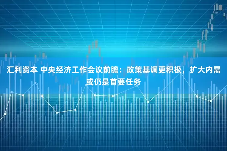 汇利资本 中央经济工作会议前瞻：政策基调更积极，扩大内需或仍是首要任务