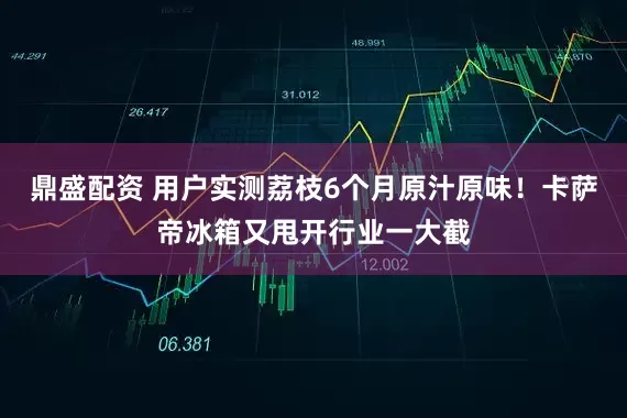 鼎盛配资 用户实测荔枝6个月原汁原味！卡萨帝冰箱又甩开行业一大截