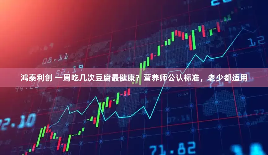 鸿泰利创 一周吃几次豆腐最健康?营养师公认标准,老少都适用